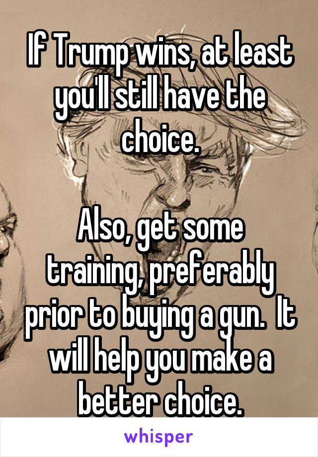 If Trump wins, at least you'll still have the choice.

Also, get some training, preferably prior to buying a gun.  It will help you make a better choice.