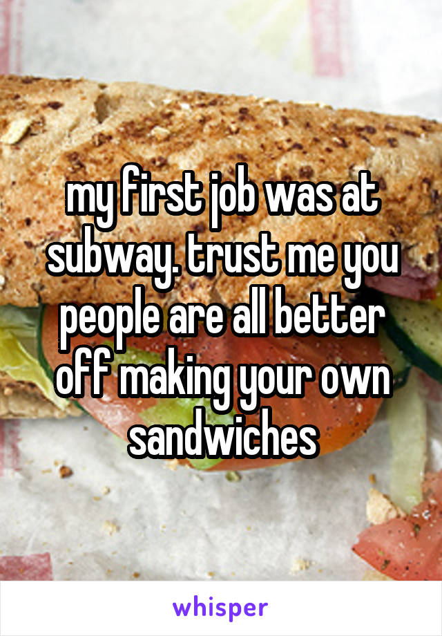 my first job was at subway. trust me you people are all better off making your own sandwiches