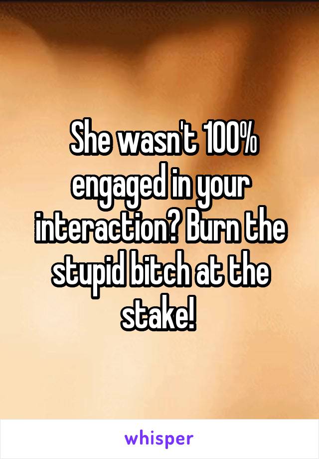 She wasn't 100% engaged in your interaction? Burn the stupid bitch at the stake! 