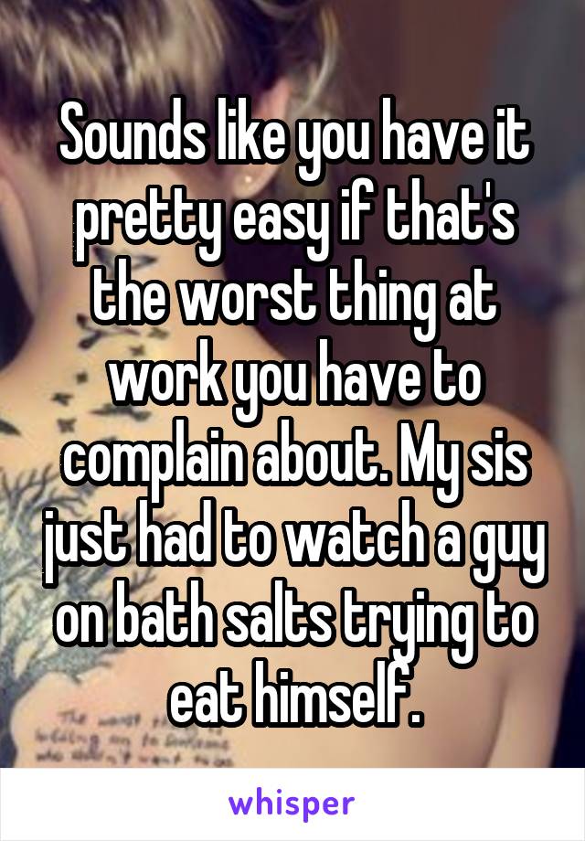 Sounds like you have it pretty easy if that's the worst thing at work you have to complain about. My sis just had to watch a guy on bath salts trying to eat himself.