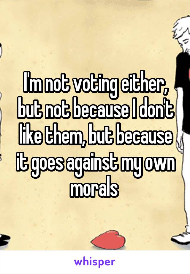 I'm not voting either, but not because I don't like them, but because it goes against my own morals 