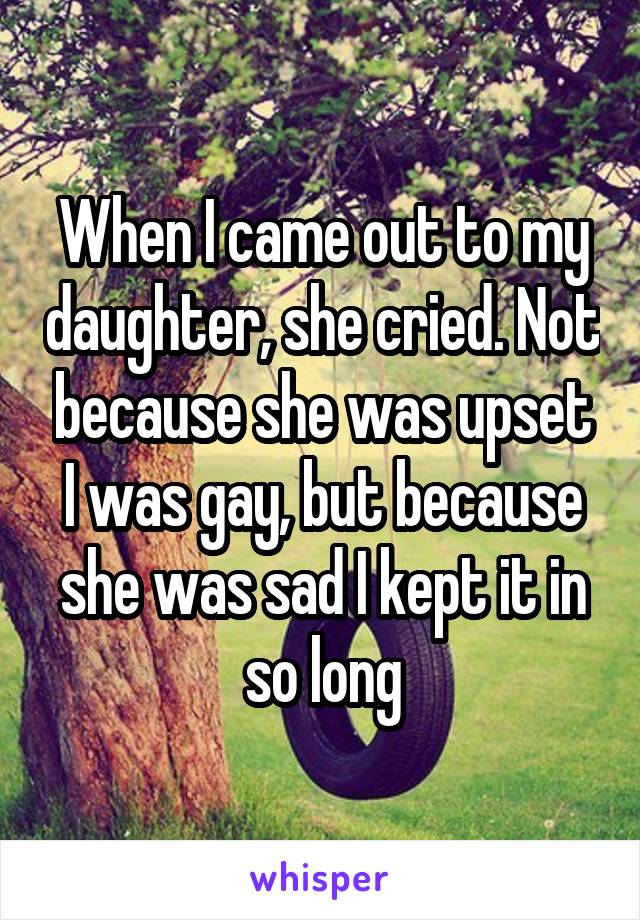 When I came out to my daughter, she cried. Not because she was upset I was gay, but because she was sad I kept it in so long