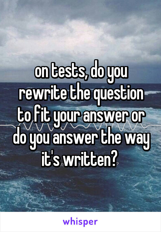 on tests, do you rewrite the question to fit your answer or do you answer the way it's written? 