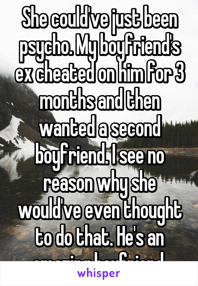 She could've just been psycho. My boyfriend's ex cheated on him for 3 months and then wanted a second boyfriend. I see no reason why she would've even thought to do that. He's an amazing boyfriend.