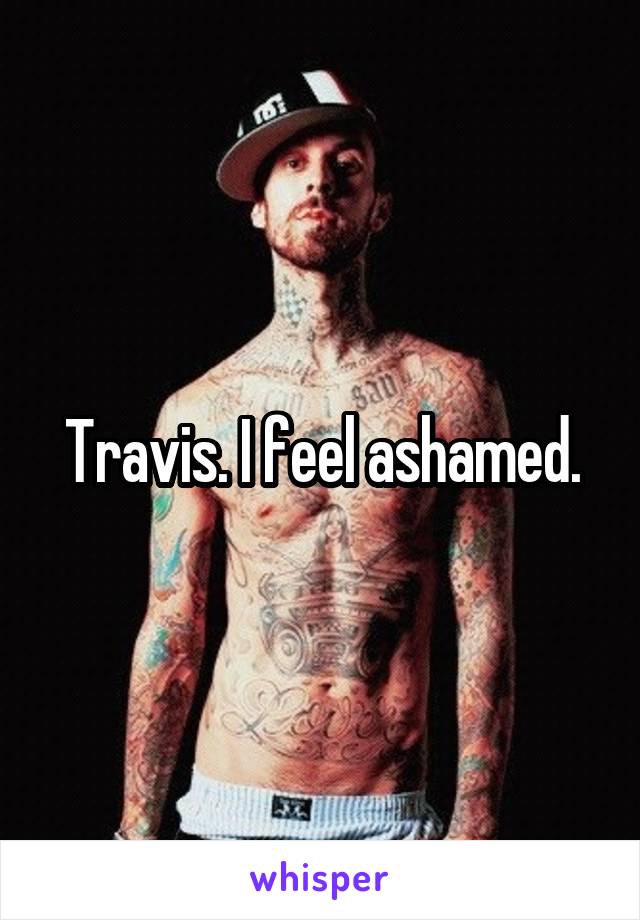 Travis. I feel ashamed.