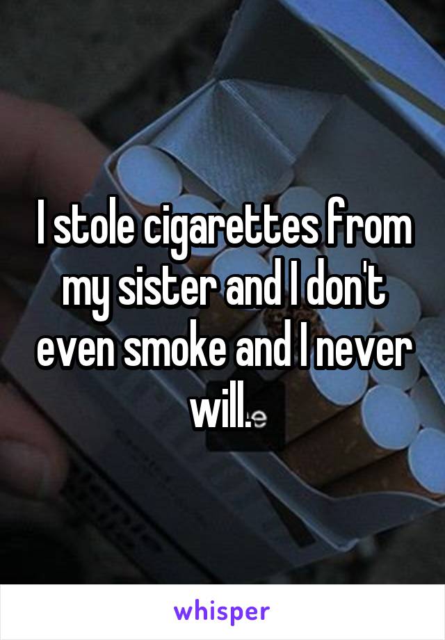 I stole cigarettes from my sister and I don't even smoke and I never will. 