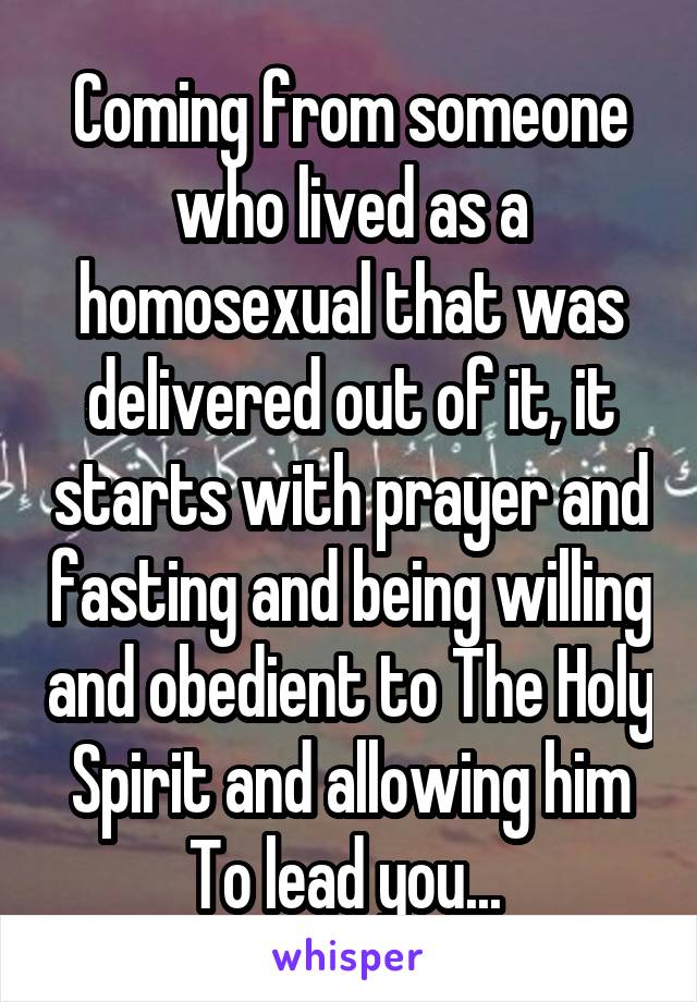 Coming from someone who lived as a homosexual that was delivered out of it, it starts with prayer and fasting and being willing and obedient to The Holy Spirit and allowing him To lead you... 