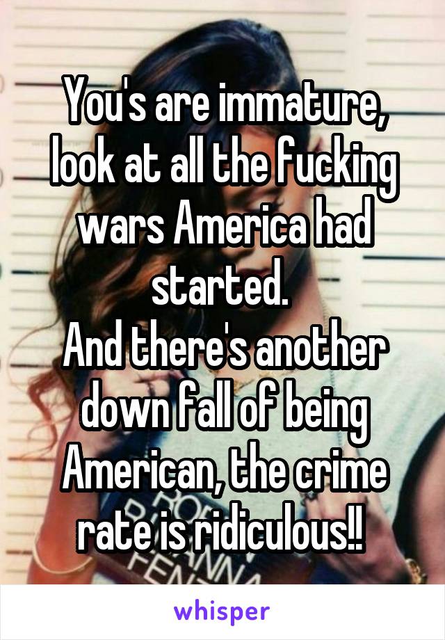 You's are immature, look at all the fucking wars America had started. 
And there's another down fall of being American, the crime rate is ridiculous!! 