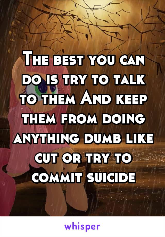 The best you can do is try to talk to them And keep them from doing anything dumb like cut or try to commit suicide