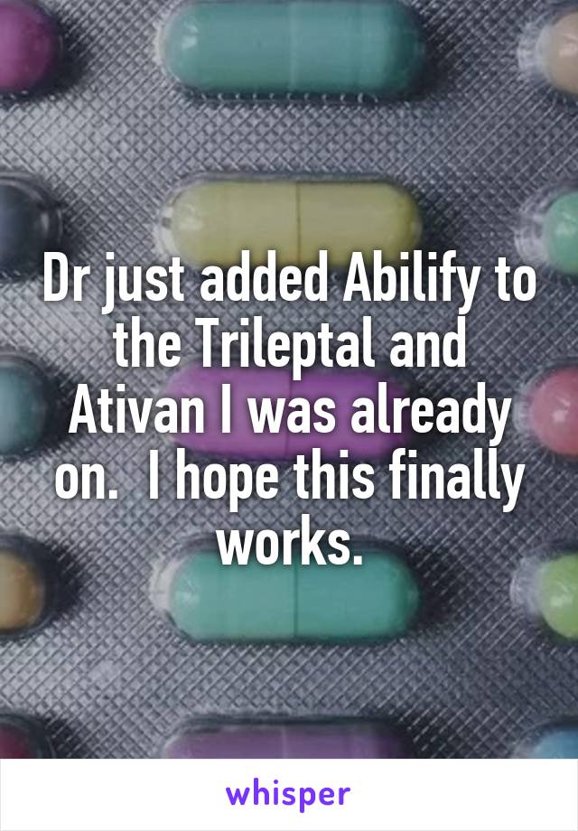 Dr just added Abilify to the Trileptal and Ativan I was already on.  I hope this finally works.