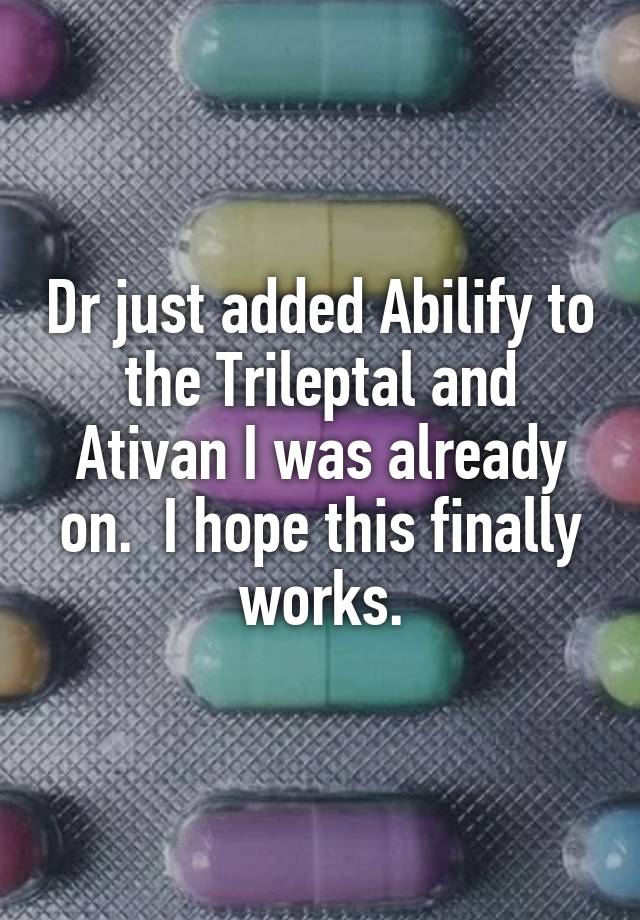 Dr just added Abilify to the Trileptal and Ativan I was already on.  I hope this finally works.