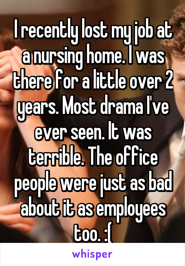 I recently lost my job at a nursing home. I was there for a little over 2 years. Most drama I've ever seen. It was terrible. The office people were just as bad about it as employees too. :(