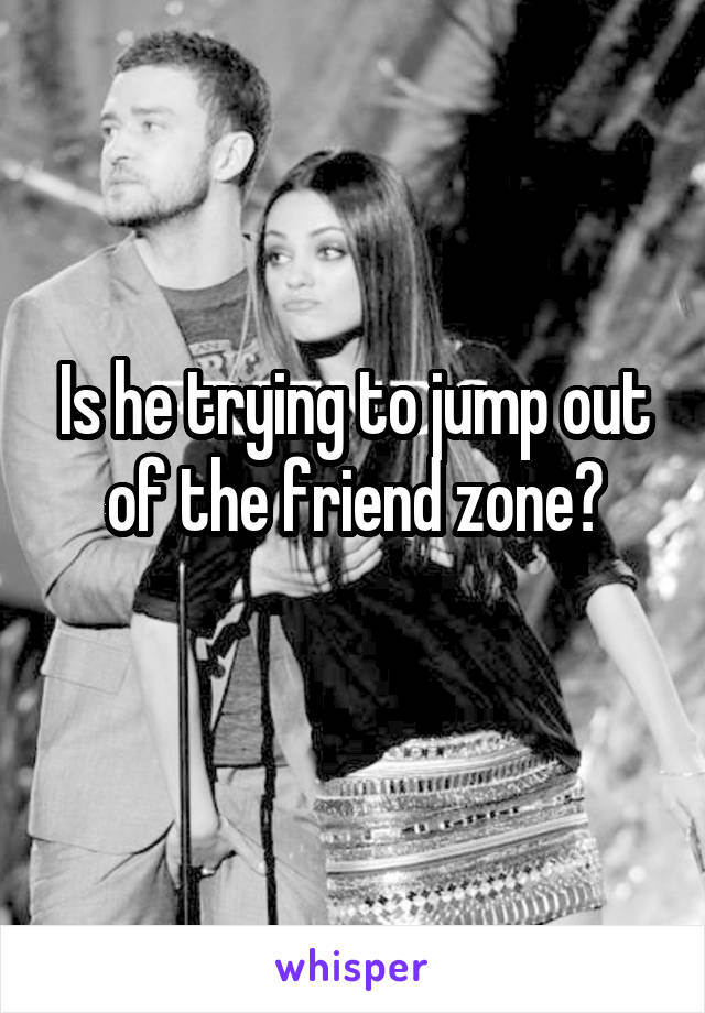 Is he trying to jump out of the friend zone?

