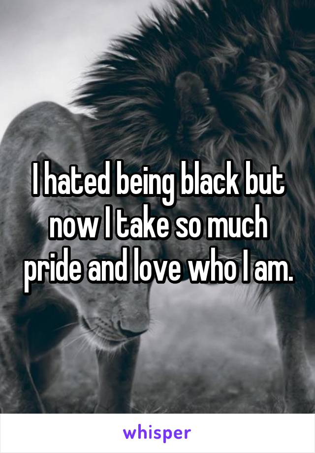 I hated being black but now I take so much pride and love who I am.