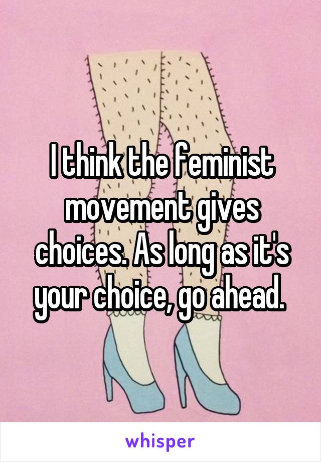 I think the feminist movement gives choices. As long as it's your choice, go ahead. 