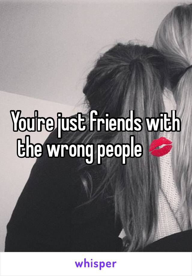 You're just friends with the wrong people 💋