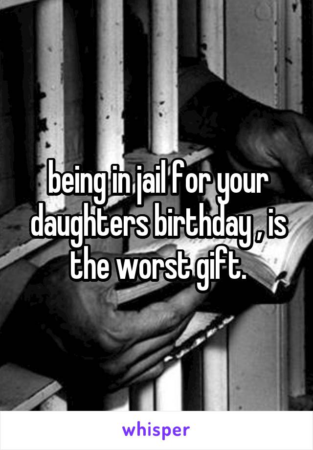 being in jail for your daughters birthday , is the worst gift.