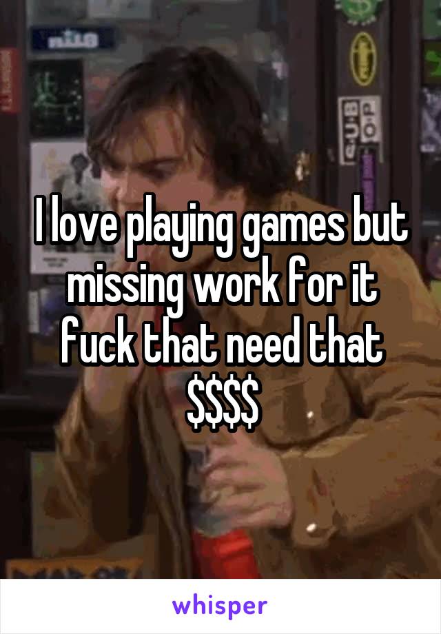 I love playing games but missing work for it fuck that need that $$$$