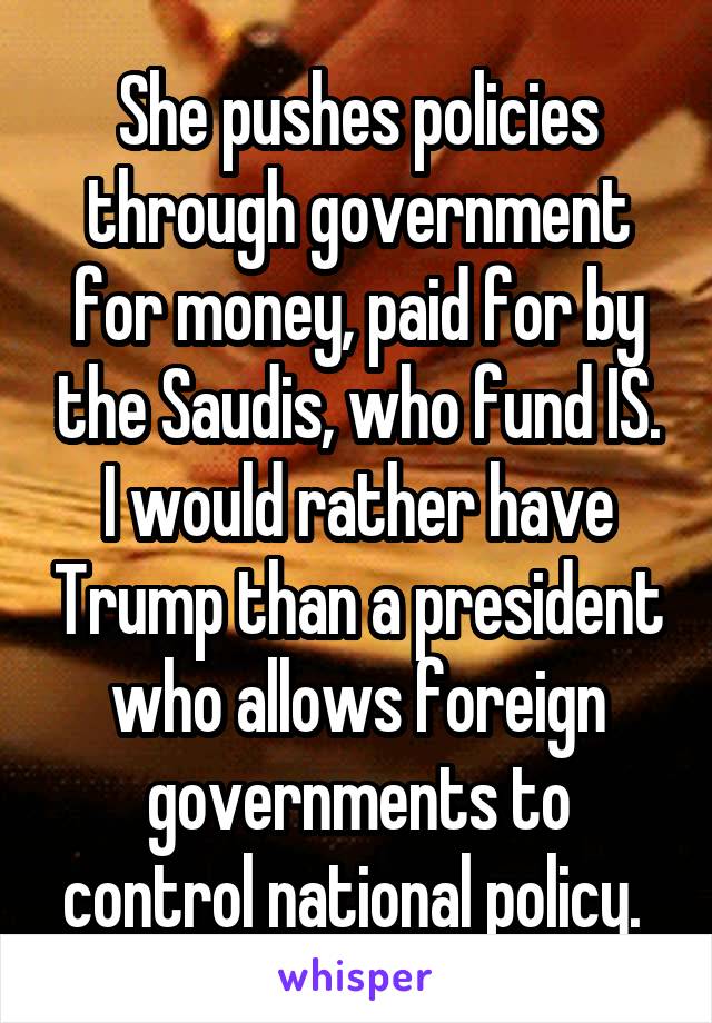 She pushes policies through government for money, paid for by the Saudis, who fund IS. I would rather have Trump than a president who allows foreign governments to control national policy. 