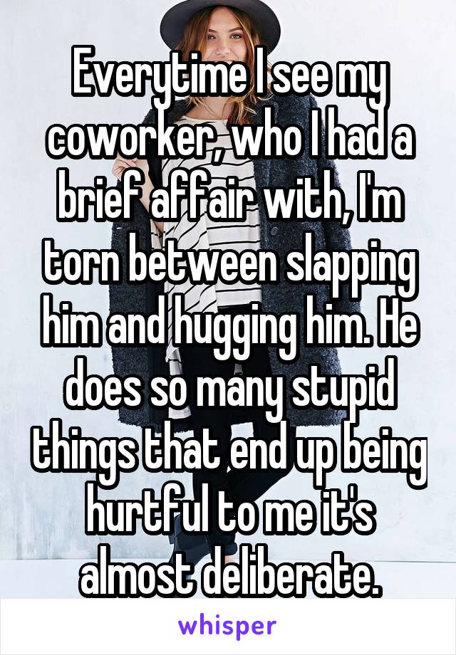 Everytime I see my coworker, who I had a brief affair with, I'm torn between slapping him and hugging him. He does so many stupid things that end up being hurtful to me it's almost deliberate.