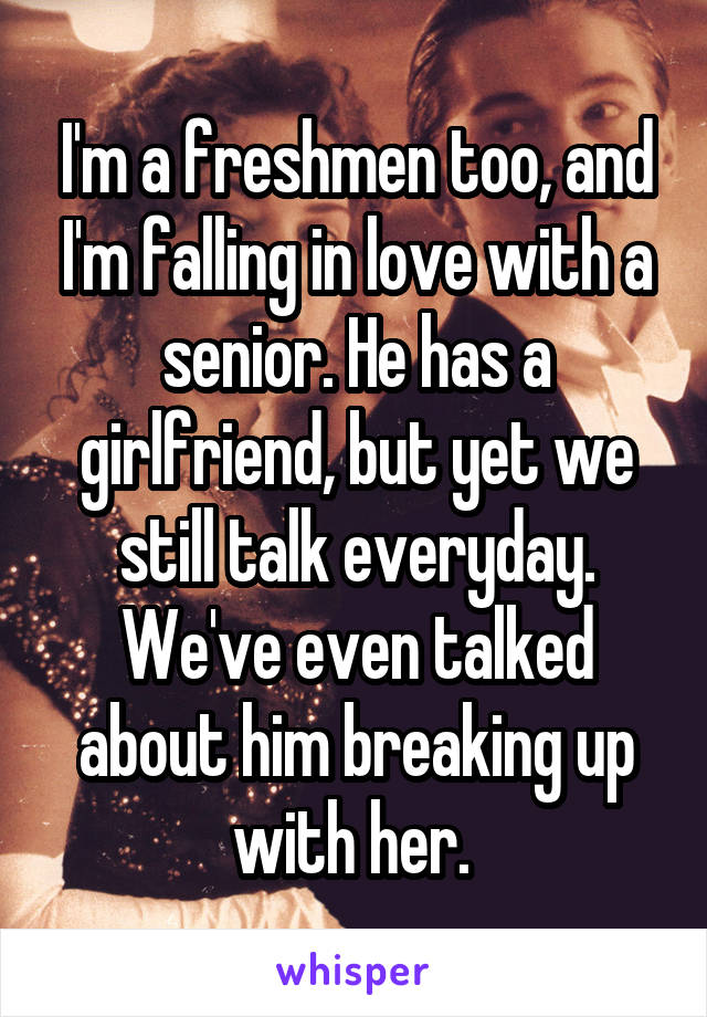 I'm a freshmen too, and I'm falling in love with a senior. He has a girlfriend, but yet we still talk everyday. We've even talked about him breaking up with her. 