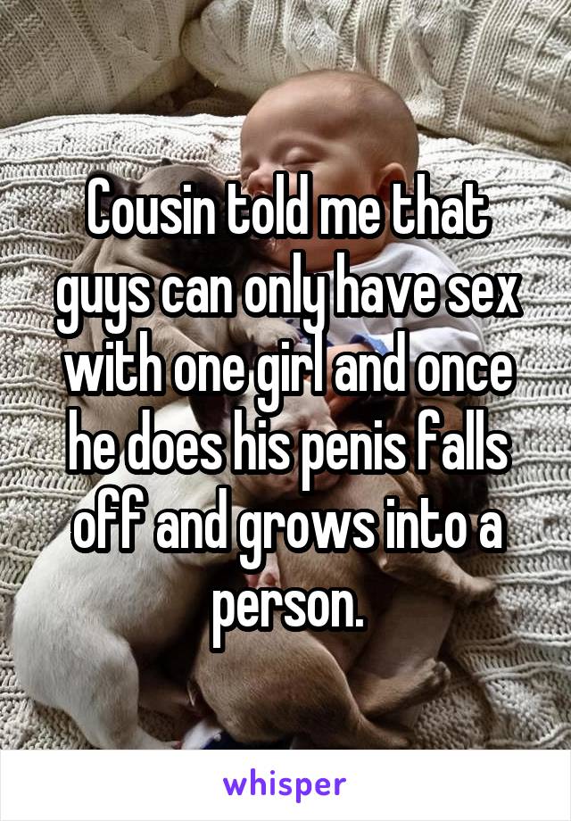 Cousin told me that guys can only have sex with one girl and once he does his penis falls off and grows into a person.