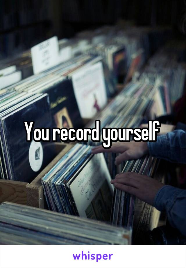 You record yourself 