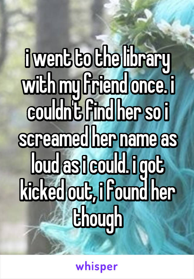 i went to the library with my friend once. i couldn't find her so i screamed her name as loud as i could. i got kicked out, i found her though