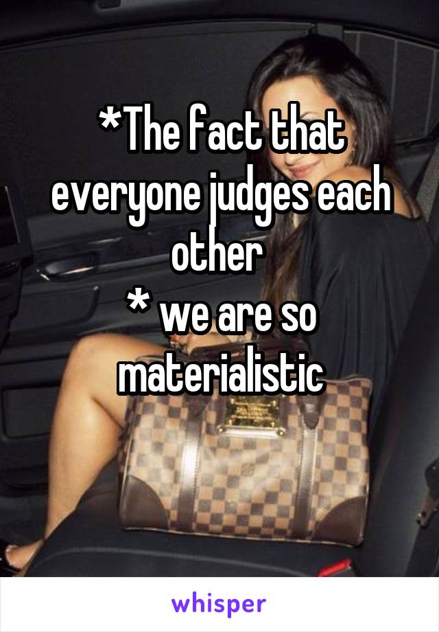 *The fact that everyone judges each other 
* we are so materialistic

