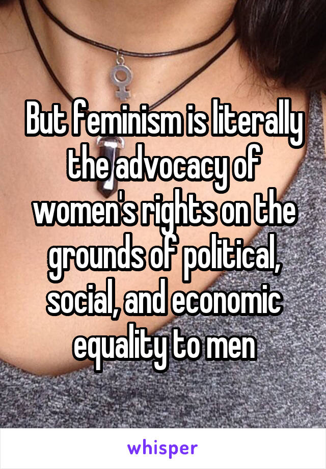 But feminism is literally the advocacy of women's rights on the grounds of political, social, and economic equality to men