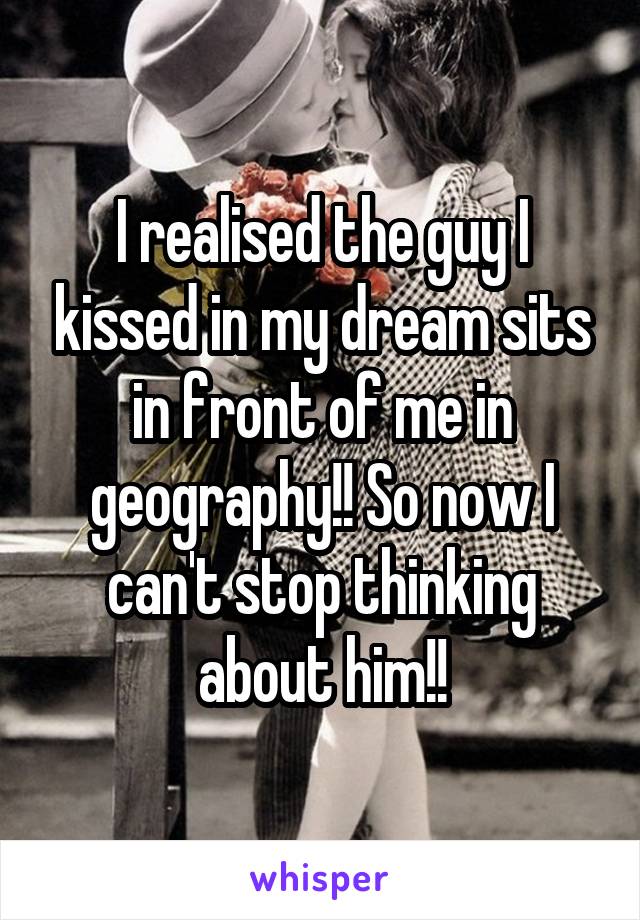 I realised the guy I kissed in my dream sits in front of me in geography!! So now I can't stop thinking about him!!