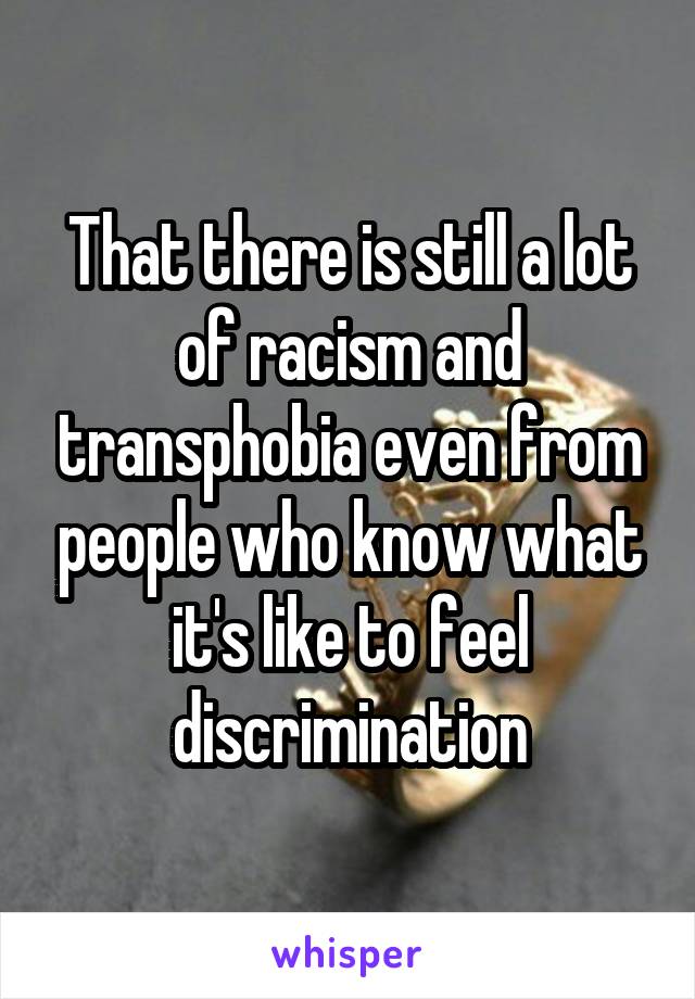 That there is still a lot of racism and transphobia even from people who know what it's like to feel discrimination