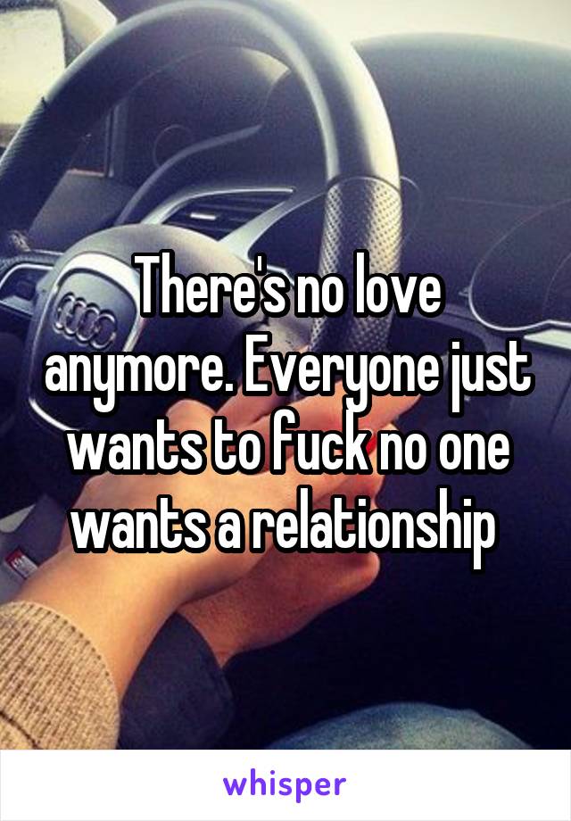 There's no love anymore. Everyone just wants to fuck no one wants a relationship 