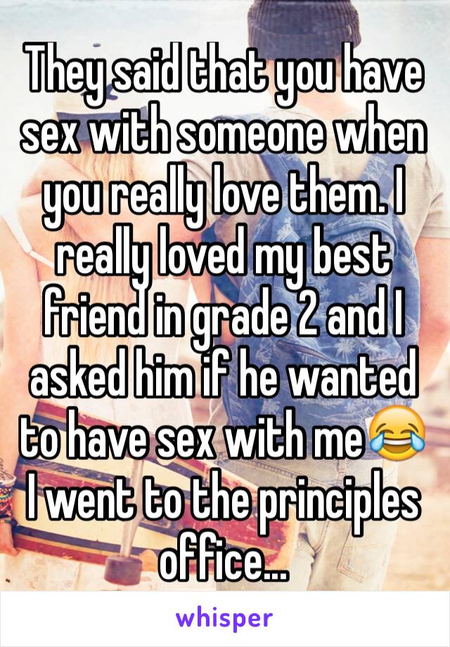 They said that you have sex with someone when you really love them. I really loved my best friend in grade 2 and I asked him if he wanted to have sex with me😂 I went to the principles office...