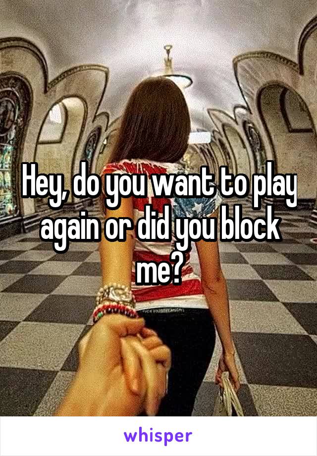 Hey, do you want to play again or did you block me?