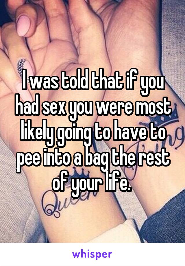 I was told that if you had sex you were most likely going to have to pee into a bag the rest of your life. 