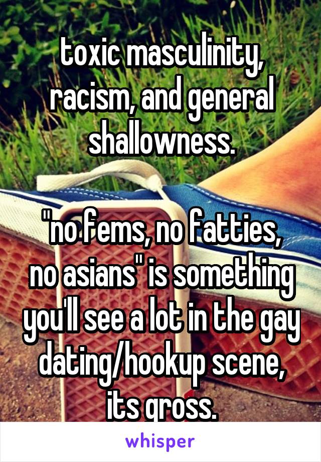 toxic masculinity, racism, and general shallowness.

"no fems, no fatties, no asians" is something you'll see a lot in the gay dating/hookup scene, its gross.