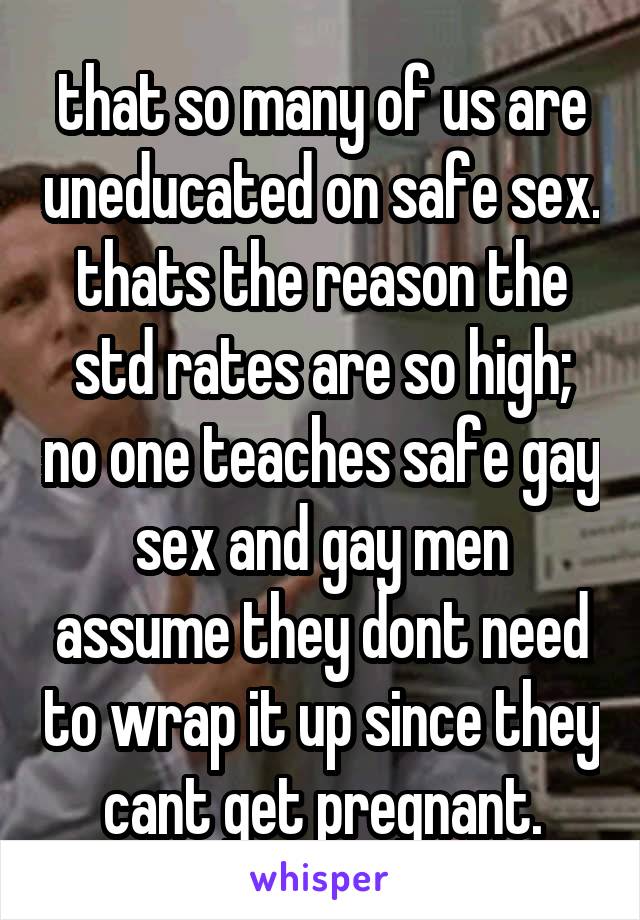 that so many of us are uneducated on safe sex. thats the reason the std rates are so high; no one teaches safe gay sex and gay men assume they dont need to wrap it up since they cant get pregnant.