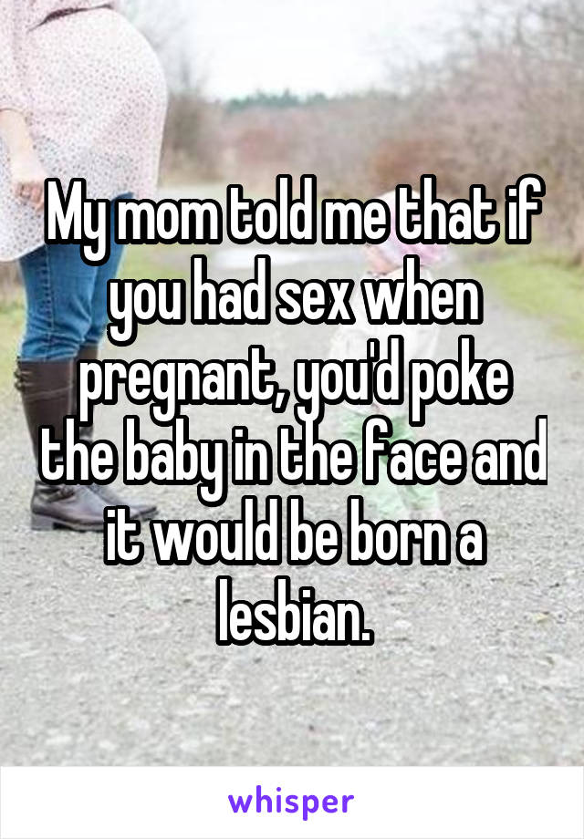 My mom told me that if you had sex when pregnant, you'd poke the baby in the face and it would be born a lesbian.