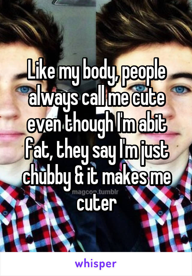 Like my body, people always call me cute even though I'm abit fat, they say I'm just chubby & it makes me cuter