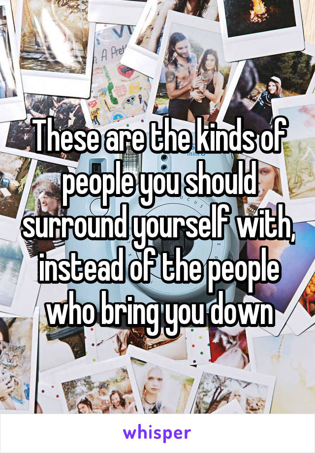 These are the kinds of people you should surround yourself with, instead of the people who bring you down
