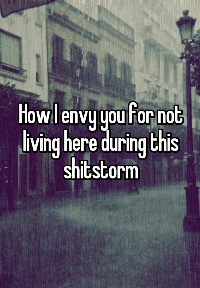 how-i-envy-you-for-not-living-here-during-this-shitstorm