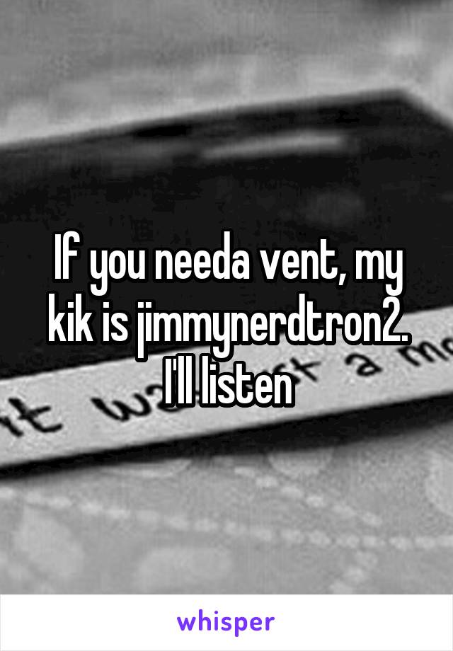 If you needa vent, my kik is jimmynerdtron2. I'll listen