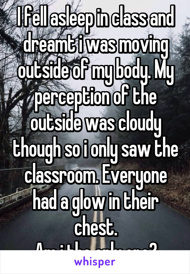 I fell asleep in class and dreamt i was moving outside of my body. My perception of the outside was cloudy though so i only saw the classroom. Everyone had a glow in their chest.
Am i the only one?