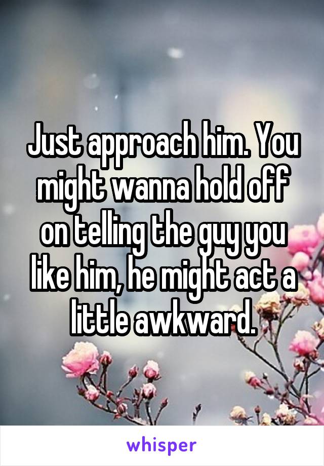Just approach him. You might wanna hold off on telling the guy you like him, he might act a little awkward.