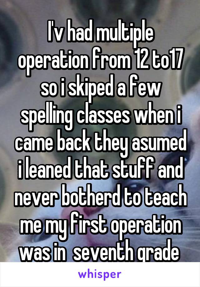 I'v had multiple operation from 12 to17 so i skiped a few spelling classes when i came back they asumed i leaned that stuff and never botherd to teach me my first operation was in  seventh grade 