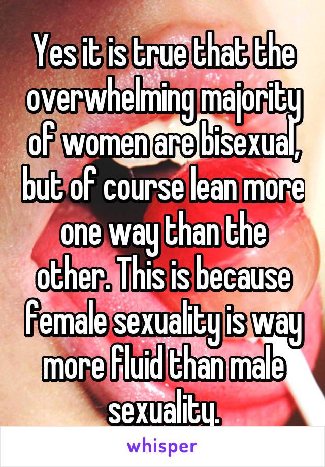 Yes it is true that the overwhelming majority of women are bisexual, but of course lean more one way than the other. This is because female sexuality is way more fluid than male sexuality.