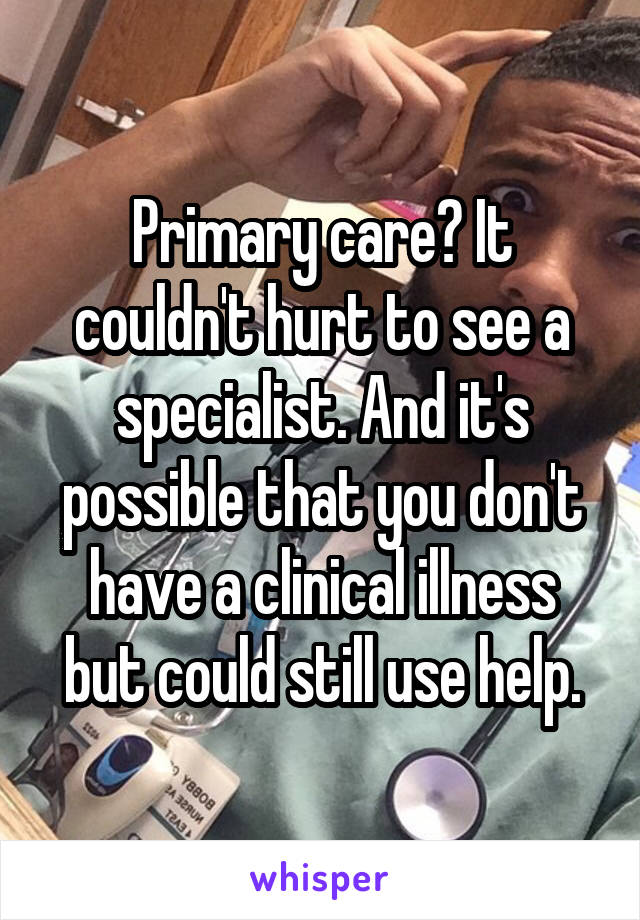 Primary care? It couldn't hurt to see a specialist. And it's possible that you don't have a clinical illness but could still use help.