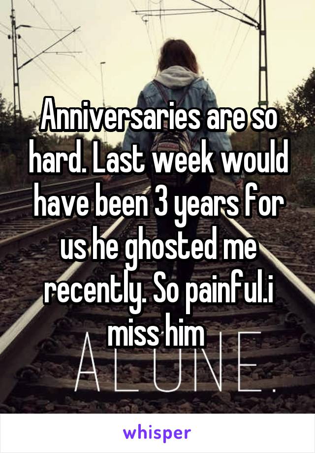 Anniversaries are so hard. Last week would have been 3 years for us he ghosted me recently. So painful.i miss him 
