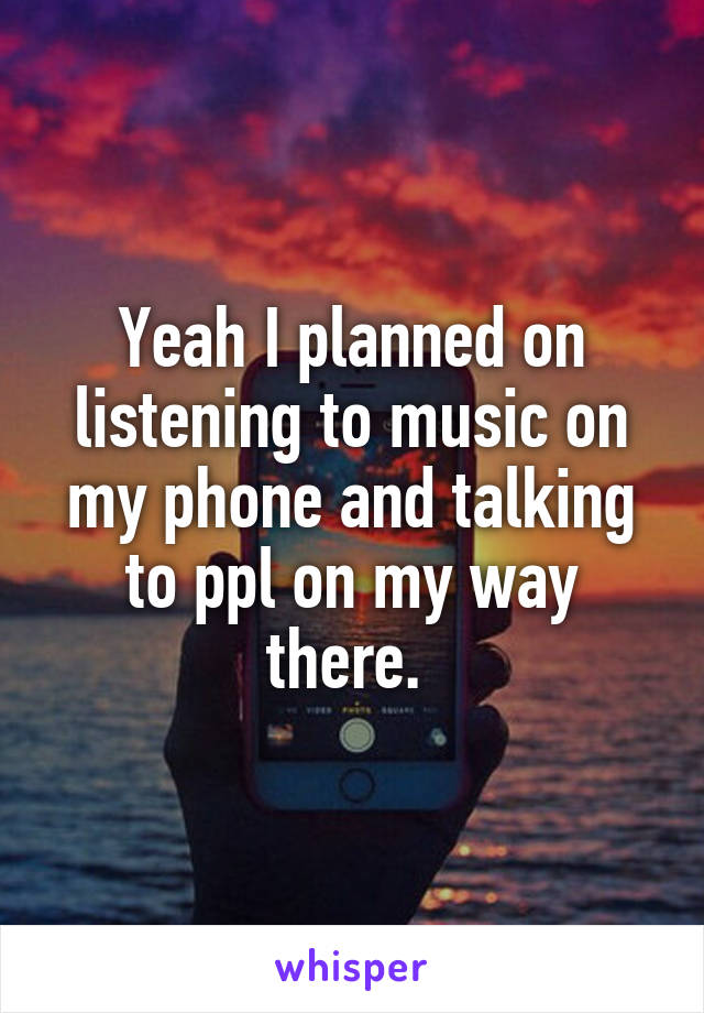 Yeah I planned on listening to music on my phone and talking to ppl on my way there. 